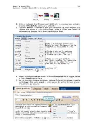 Blogs ::: Mi primer artículo                                                                32
Multimedia y Web 2.0 ::: Edición 2010 ::: Formación del Profesorado




    2. Utiliza el explorador de archivos para abrir (doble clic) el archivo de texto lorca.txt.
       Se abrirá el Bloc de Notas mostrando su contenido.
    3. Selecciona Edición > Seleccionar todo para seleccionar el texto completo que
       contiene este archivo y a continuación elige Edición > Copiar para copiarlo al
       portapapeles de Windows. Cierra la ventana del Bloc de Notas.




    4. Regresa al navegador web que muestra el editor de Nueva entrada de Blogger. Teclea
       el título: Federico García Lorca.
    5. Haz clic dentro del editor de artículos y a continuación haz clic derecho para elegir la
       opción Pegar. Esta acción pegará el texto copiado del archivo de texto anterior
       evitando tener que teclearlo.
 