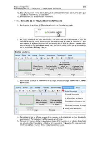 Blogs ::: Google Docs                                                                     212
Multimedia y Web 2.0 ::: Edición 2010 ::: Formación del Profesorado

    12. Esta URL se puede enviar en un mensaje de correo electrónico a los usuarios para que
        accedan al formulario y lo completen.
    13. Cierra la ventana de edición del formulario.

11.5.3 Consulta de los resultados de un formulario

    1. En el gestor de archivos de GDocs haz clic sobre el formulario creado.




    2. En GDocs se asocia una hoja de cálculo a un formulario de tal forma que la hoja de
       cálculo recoge los datos enviados por los usuarios que acceden al formulario. Por
       este motivo al acceder al formulario entraremos en su hoja de cálculo. Puedes hacer
       clic en su título Formulario sin título para definir el mismo título que el introducido
       en el formulario: Gustos y colores.




    3. Para volver a editar el formulario en su hoja de cálculo elige Formulario > Editar
       formulario.




    4. Para disponer de la URL de acceso al formulario, en la edición de su hoja de cálculo
       puedes elegir Formulario > Ir al formulario en directo.
    5. Para ver el resumen de las respuestas enviadas al formulario, en la edición de su hoja
       de cálculo, elige Formulario > Mostrar el resumen de respuestas. En esta página se
       mostrará gráficos resumen de las respuestas almacenadas.
 