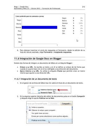 Blogs ::: Google Docs                                                                    213
Multimedia y Web 2.0 ::: Edición 2010 ::: Formación del Profesorado




    6. Para detener/reactivar el envío de respuestas al formulario, desde la edición de su
       hoja de cálculo asociada, elige Formulario > Aceptando respuestas.


11.6 Integración de Google Docs en Blogger
Existen dos formas de integrar un documento de GDocs en un blog de Blogger:

       Enlace a su URL. Se escribe un texto y en él se define un enlace de tal forma que
        cuando el usuario hace clic en él es redirigido a esa dirección del documento.
       Marco interno a su URL. Se utiliza la etiqueta iframe que permite crear un marco
        interno que apunte a una dirección URL.


11.6.1 Integración de un documento de texto
    1. En el gestor de archivos de GDocs haz clic sobre el título de un documento de texto.




    2. En la esquina superior derecha del editor de documentos pulsa en el botón Compartir
       y después elige la opción Publicar en la Web.
 