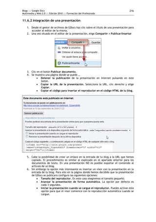 Blogs ::: Google Docs                                                                    216
Multimedia y Web 2.0 ::: Edición 2010 ::: Formación del Profesorado


11.6.2 Integración de una presentación

    1. Desde el gestor de archivos de GDocs haz clic sobre el título de una presentación para
       acceder al editor de la misma.
    2. Una vez situado en el editor de la presentación, elige Compartir > Publicar/Insertar




    3. Clic en el botón Publicar documento.
    4. Se muestra una página donde se puede …
             Detener la publicación de la presentación en Internet pulsando en este
                botón.
             Copiar la URL de la presentación. Selecciona la URL, clic derecho y elige
                Copiar.
             Copiar el código para insertar el reproductor en el código HTML de tu blog.




    5. Cabe la posibilidad de crear un enlace en la entrada de tu blog a la URL que hemos
       copiado. El procedimiento es similar al explicado en el apartado anterior para los
       documentos de texto. En una presentación NO es posible exportar el contenido al
       artículo de un blog.
    6. Sin embargo la opción más interesante es insertar un visor con la presentación en la
       entrada de tu blog. Para ello en la página donde hemos decidido que la presentación
       de GDocs se publicara configura las siguientes opciones:
            Tamaño del reproductor. En este caso elegiremos el tamaño pequeño.
            Avanzar la presentación de forma automática. La opción por defecto es
               cada 3 segundos.
            Iniciar la presentación cuando se cargue el reproductor. Puedes activar esta
               opción para que el visor comience con la reproducción automática cuando se
               cargue.
 
