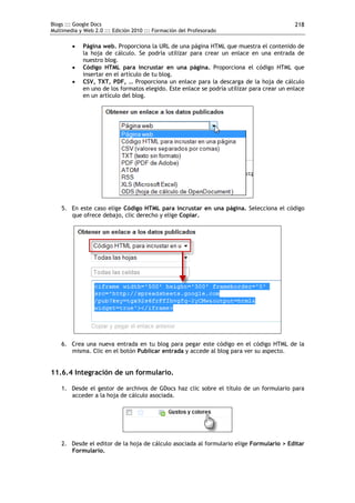 Blogs ::: Google Docs                                                                       218
Multimedia y Web 2.0 ::: Edición 2010 ::: Formación del Profesorado

            Página web. Proporciona la URL de una página HTML que muestra el contenido de
             la hoja de cálculo. Se podría utilizar para crear un enlace en una entrada de
             nuestro blog.
            Código HTML para incrustar en una página. Proporciona el código HTML que
             insertar en el artículo de tu blog.
            CSV, TXT, PDF, … Proporciona un enlace para la descarga de la hoja de cálculo
             en uno de los formatos elegido. Este enlace se podría utilizar para crear un enlace
             en un artículo del blog.




    5. En este caso elige Código HTML para incrustar en una página. Selecciona el código
       que ofrece debajo, clic derecho y elige Copiar.




    6. Crea una nueva entrada en tu blog para pegar este código en el código HTML de la
       misma. Clic en el botón Publicar entrada y accede al blog para ver su aspecto.


11.6.4 Integración de un formulario.

    1. Desde el gestor de archivos de GDocs haz clic sobre el título de un formulario para
       acceder a la hoja de cálculo asociada.




    2. Desde el editor de la hoja de cálculo asociada al formulario elige Formulario > Editar
       Formulario.
 