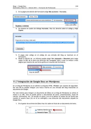 Blogs ::: Google Docs                                                                    219
Multimedia y Web 2.0 ::: Edición 2010 ::: Formación del Profesorado

    3. En la página de edición del formulario elige Más acciones > Incrustar.




    4. Se muestra el cuadro de diálogo Incrustar. Haz clic derecho sobre el código y elige
       Copiar.




    5. Si pegas este código en el código de una entrada del blog se insertará en el
       formulario.
    6. Desde la edición de un informe puedes elegir Ver respuesta > Resumen para luego
       copiar la URL de la barra de dirección del navegador web y crear un enlace a esta
       página que muestra de una forma gráfica el resumen del formulario.




11.7 Integración de Google Docs en Wordpress
En un blog de Wordpress no se admite la etiqueta HTML <iframe> por razones de seguridad.
Por ello NO es posible integrar una marco interno en una entrada del blog mostrando un
documento de Google.

Por este motivo para integrar un documento de GDocs en un blog de Wordpress se utiliza el
enlace a su URL. Esto se puede aplicar a documentos de texto, presentaciones, hojas de
cálculo, formularios, etc. Se escribe un texto y en él se define un enlace de tal forma que
cuando el usuario hace clic en él es redirigido a esa dirección del documento alojado en
Google Docs.

    1. En el gestor de archivos de GDocs haz clic sobre el título de un documento de texto.
 