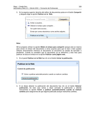 Blogs ::: Google Docs                                                                 220
Multimedia y Web 2.0 ::: Edición 2010 ::: Formación del Profesorado

    2. En la esquina superior derecha del editor de documentos pulsa en el botón Compartir
       y después elige la opción Publicar en la Web.




    Nota:

    NO se propone utilizar la opción Obtén el enlace para compartir porque esto se reserva
    para enviar el enlace del documento a otros usuarios para que lo lean o bien puedan
    editarlo directamente mientras el documento se encuentre en estado de borrador o
    pendiente. Cuando se considere que el documento ya es definitivo y está listo para
    publicar se busca el enlace en la opción Publicar como página web.

    3. En el panel Publicar en la Web haz clic en el botón Iniciar la publicación.




    4. Si se desea detener la publicación del documento haz clic en el botón Detener
       publicación. En este caso vamos a dejar activada la publicación y además
       marcaremos la opción Volver a publicar automáticamente cuando se realicen
       cambios para asegurarnos de que seguirá publicado aunque realicemos cambios.
 