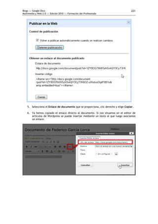 Blogs ::: Google Docs                                                                  221
Multimedia y Web 2.0 ::: Edición 2010 ::: Formación del Profesorado




    5. Selecciona el Enlace de documento que se proporciona, clic derecho y elige Copiar.

    6. Ya hemos copiado el enlace directo al documento. Si nos situamos en el editor de
       artículos de Wordpress se puede insertar mediante un texto al que luego asociamos
       un enlace.
 