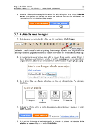 Blogs ::: Mi primer artículo                                                               33
Multimedia y Web 2.0 ::: Edición 2010 ::: Formación del Profesorado



    6. Antes de continuar conviene guardar la entrada. Para ello pulsa en el botón GUARDAR
       AHORA que aparece por debajo del editor de artículos. Esta acción almacenará los
       cambios introducidos en el servidor remoto.




3.1.4 Añadir una imagen
    1. En la barra de herramientas del editor haz clic en el botón Añadir Imagen.




    2. Se mostrará una nueva ventana para subir la imagen desde nuestro equipo. Clic en el
       botón Examinar para localizar y señalar el archivo lorca.jpg que hemos obtenido en
       un paso anterior. Observa que sólo se admiten los formatos de imagen: gif, jpg y png.




    3. En el área Elige un diseño selecciona un tipo de alineamiento. Por ejemplo:
       Izquierda.




    4. En la parte inferior activa la casilla de aceptación de condiciones y pulsa en el botón
       SUBIR IMAGEN.




    5. Si el proceso de subida se realiza con éxito se mostrará la imagen y el mensaje Se ha
       añadido su imagen. Clic en el botón FINALIZADO.
 