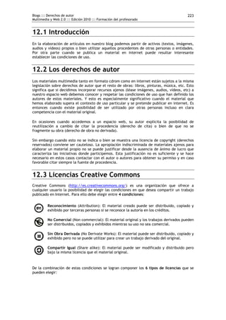 Blogs ::: Derechos de autor                                                               223
Multimedia y Web 2.0 ::: Edición 2010 ::: Formación del profesorado



12.1 Introducción
En la elaboración de artículos en nuestro blog podemos partir de activos (textos, imágenes,
audios y vídeos) propios o bien utilizar aquellos procedentes de otras personas o entidades.
Por otra parte cuando se publica un material en internet puede resultar interesante
establecer las condiciones de uso.


12.2 Los derechos de autor
Los materiales multimedia tanto en formato cdrom como en internet están sujetos a la misma
legislación sobre derechos de autor que el resto de obras: libros, pinturas, música, etc. Esto
significa que si decidimos incorporar recursos ajenos (léase imágenes, audios, vídeos, etc) a
nuestro espacio web debemos conocer y respetar las condiciones de uso que han definido los
autores de estos materiales. Y esto es especialmente significativo cuando el material que
hemos elaborado supera el contexto de uso particular y se pretende publicar en internet. Es
entonces cuando existe posibilidad de ser utilizado por otras personas incluso en clara
competencia con el material original.

En ocasiones cuando accedemos a un espacio web, su autor explicita la posibilidad de
reutilización a cambio de citar la procedencia (derecho de cita) o bien de que no se
fragmente su obra (derecho de obra no derivada).

Sin embargo cuando esto no se indica o bien se muestra una licencia de copyright (derechos
reservados) conviene ser cauteloso. La apropiación indiscriminada de materiales ajenos para
elaborar un material propio no se puede justificar desde la ausencia de ánimo de lucro que
caracteriza las iniciativas donde participemos. Esta justificación no es suficiente y se hace
necesario en estos casos contactar con el autor o autores para obtener su permiso y en caso
favorable citar siempre la fuente de procedencia.


12.3 Licencias Creative Commons
Creative Commons (http://es.creativecommons.org/) es una organización que ofrece a
cualquier usuario la posibilidad de elegir las condiciones en que desea compartir un trabajo
publicado en Internet. Para ello debe elegir entre 4 condiciones:

         Reconocimiento (Attribution): El material creado puede ser distribuido, copiado y
         exhibido por terceras personas si se reconoce la autoría en los créditos.

         No Comercial (Non commercial): El material original y los trabajos derivados pueden
         ser distribuidos, copiados y exhibidos mientras su uso no sea comercial.

         Sin Obra Derivada (No Derivate Works): El material puede ser distribuido, copiado y
         exhibido pero no se puede utilizar para crear un trabajo derivado del original.

         Compartir Igual (Share alike): El material puede ser modificado y distribuido pero
         bajo la misma licencia que el material original.



De la combinación de estas condiciones se logran componer los 6 tipos de licencias que se
pueden elegir:
 