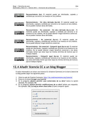 Blogs ::: Derechos de autor                                                                 224
Multimedia y Web 2.0 ::: Edición 2010 ::: Formación del profesorado



                    Reconocimiento (by): El material puede ser distribuido, copiado y
                    exhibido por terceros si se muestra en los créditos.


                    Reconocimiento - Sin obra derivada (by-nd): El material puede ser
                    distribuido, copiado y exhibido por terceros si se muestra en los créditos.
                    No se pueden realizar obras derivadas.

                    Reconocimiento - No comercial - Sin obra derivada (by-nc-nd) : El
                    material puede ser distribuido, copiado y exhibido por terceros si se
                    muestra en los créditos. No se puede obtener ningún beneficio comercial.
                    No se pueden realizar obras derivadas.

                    Reconocimiento - No comercial (by-nc): El material puede ser
                    distribuido, copiado y exhibido por terceros si se muestra en los créditos.
                    No se puede obtener ningún beneficio comercial.

                    Reconocimiento - No comercial - Compartir igual (by-nc-sa): El material
                    puede ser distribuido, copiado y exhibido por terceros si se muestra en los
                    créditos. No se puede obtener ningún beneficio comercial y las obras
                    derivadas tienen que estar bajo los mismos términos de licencia que el
                    trabajo original.
                    Reconocimiento - Compartir igual (by-sa): El material puede ser
                    distribuido, copiado y exhibido por terceros si se muestra en los créditos.
                    Las obras derivadas tienen que estar bajo los mismos términos de licencia
                    que el trabajo original.


12.4 Añadir licencia CC a un blog Blogger
    Si estás interesado/a en situar una licencia CC (Creative Commons) en la barra lateral de
    tu blog puedes seguir los siguientes pasos:

    1. Visita la web de Creative Commons: http://es.creativecommons.org/licencia/
    2. Pulsa en el enlace Escoger una licencia
    3. En la pregunta ¿Quiere permitir usos comerciales de su obra? marca la opción
       deseada. Por ejemplo: No.
    4. En la pregunta ¿Quiere permitir modificaciones de su obra? señala una respuesta.
       Por ejemplo: Yes, as long as others share alike (Sí pero compartir igual)
 