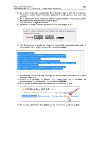 Blogs ::: Derechos de autor                                                             225
Multimedia y Web 2.0 ::: Edición 2010 ::: Formación del profesorado

    5. En la lista desplegable Jurisdicción de su licencia elige el país de procedencia.
       También es posible añadir información adicional de la obra pero en este caso no lo
       haremos.
    6. De la combinación de las respuestas emitidas surgirá la licencia antes descrita como:
       Reconocimiento-No comercial-Compartir Igual.
    7. Clic en el botón Escoja una licencia.
    8. Selecciona el modelo de icono que deseas incluir en tu página HTML:




    9. Clic derecho sobre el cuadro que muestra el código HTML y elige Seleccionar todo. A
       continuación vuelve a hacer clic derecho y selecciona Copiar.




    10. Ahora vamos a crear en el blog un gadget en la barra lateral que muestre la licencia
        elegida a los lectores.
    11. Accede a la dirección de Blogger: http://www.blogger.com e introduce las
        credenciales de tu cuenta Google. Clic en el botón ACCEDER.
    12. En el Escritorio pulsa en el enlace Diseño correspondiente a tu blog.




    13. En la pestaña Elementos de la página haz clic en el enlace Añadir un gadget.
 