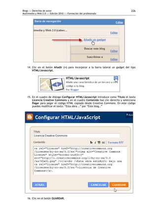 Blogs ::: Derechos de autor                                                          226
Multimedia y Web 2.0 ::: Edición 2010 ::: Formación del profesorado




    14. Clic en el botón Añadir (+) para incorporar a la barra lateral un gadget del tipo
        HTML/Javascript.




    15. En el cuadro de diálogo Configurar HTML/Javascript introduce como Título el texto
        Licencia Creative Commons y en el cuadro Contenido haz clic derecho y selecciona
        Pegar para pegar el código HTML copiado desde Creative Commons. En este código
        puedes modificar el texto: “Esta obra …” por “Este blog…”




    16. Clic en el botón GUARDAR.
 