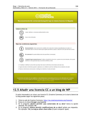 Blogs ::: Derechos de autor                                                              228
Multimedia y Web 2.0 ::: Edición 2010 ::: Formación del profesorado




12.5 Añadir una licencia CC a un blog de WP
    Si estás interesado/a en situar una licencia CC (Creative Commons) en la barra lateral de
    tu blog puedes seguir los siguientes pasos:

    1. Visita la web de Creative Commons: http://es.creativecommons.org/licencia/
    2. Pulsa en el enlace Escoger una licencia
    3. En la pregunta ¿Quiere permitir usos comerciales de su obra? marca la opción
       deseada. Por ejemplo: No.
    4. En la pregunta ¿Quiere permitir modificaciones de su obra? señala una respuesta.
       Por ejemplo: Yes, as long as others share alike (Sí pero compartir igual)
 