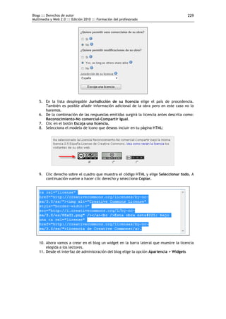 Blogs ::: Derechos de autor                                                             229
Multimedia y Web 2.0 ::: Edición 2010 ::: Formación del profesorado




    5. En la lista desplegable Jurisdicción de su licencia elige el país de procedencia.
       También es posible añadir información adicional de la obra pero en este caso no lo
       haremos.
    6. De la combinación de las respuestas emitidas surgirá la licencia antes descrita como:
       Reconocimiento-No comercial-Compartir Igual.
    7. Clic en el botón Escoja una licencia.
    8. Selecciona el modelo de icono que deseas incluir en tu página HTML:




    9. Clic derecho sobre el cuadro que muestra el código HTML y elige Seleccionar todo. A
       continuación vuelve a hacer clic derecho y selecciona Copiar.




    10. Ahora vamos a crear en el blog un widget en la barra lateral que muestre la licencia
        elegida a los lectores.
    11. Desde el interfaz de administración del blog elige la opción Apariencia > Widgets
 