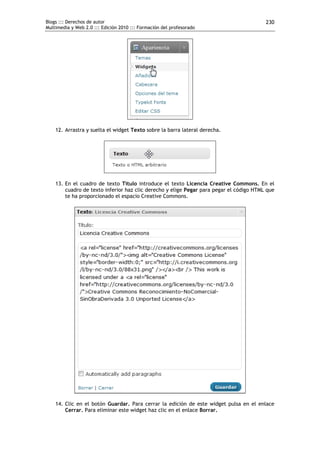 Blogs ::: Derechos de autor                                                              230
Multimedia y Web 2.0 ::: Edición 2010 ::: Formación del profesorado




    12. Arrastra y suelta el widget Texto sobre la barra lateral derecha.




    13. En el cuadro de texto Título introduce el texto Licencia Creative Commons. En el
        cuadro de texto inferior haz clic derecho y elige Pegar para pegar el código HTML que
        te ha proporcionado el espacio Creative Commons.




    14. Clic en el botón Guardar. Para cerrar la edición de este widget pulsa en el enlace
        Cerrar. Para eliminar este widget haz clic en el enlace Borrar.
 