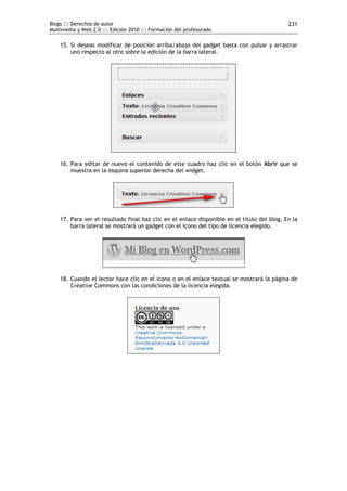Blogs ::: Derechos de autor                                                                  231
Multimedia y Web 2.0 ::: Edición 2010 ::: Formación del profesorado

    15. Si deseas modificar de posición arriba/abajo del gadget basta con pulsar y arrastrar
        uno respecto al otro sobre la edición de la barra lateral.




    16. Para editar de nuevo el contenido de este cuadro haz clic en el botón Abrir que se
        muestra en la esquina superior derecha del widget.




    17. Para ver el resultado final haz clic en el enlace disponible en el título del blog. En la
        barra lateral se mostrará un gadget con el icono del tipo de licencia elegido.




    18. Cuando el lector hace clic en el icono o en el enlace textual se mostrará la página de
        Creative Commons con las condiciones de la licencia elegida.
 