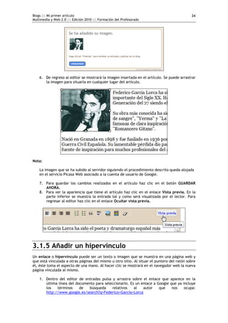 Blogs ::: Mi primer artículo                                                                34
Multimedia y Web 2.0 ::: Edición 2010 ::: Formación del Profesorado




    6. De regreso al editor se mostrará la imagen insertada en el artículo. Se puede arrastrar
       la imagen para situarla en cualquier lugar del artículo.




Nota:

    La imagen que se ha subido al servidor siguiendo el procedimiento descrito queda alojada
    en el servicio Picasa Web asociado a la cuenta de usuario de Google.

    7. Para guardar los cambios realizados en el artículo haz clic en el botón GUARDAR
       AHORA.
    8. Para ver la apariencia que tiene el artículo haz clic en el enlace Vista previa. En la
       parte inferior se muestra la entrada tal y como será visualizada por el lector. Para
       regresar al editor haz clic en el enlace Ocultar vista previa.




3.1.5 Añadir un hipervínculo
Un enlace o hipervínculo puede ser un texto o imagen que se muestra en una página web y
que está vinculada a otras páginas del mismo u otro sitio. Al situar el puntero del ratón sobre
él, éste toma el aspecto de una mano. Al hacer clic se mostrará en el navegador web la nueva
página vinculada al mismo.

    1. Dentro del editor de entradas pulsa y arrastra sobre el enlace que aparece en la
       última línea del documento para seleccionarlo. Es un enlace a Google que ya incluye
       los   términos     de  búsqueda     relativos    al   autor    que    nos    ocupa:
       http://www.google.es/search?q=Federico+García+Lorca
 