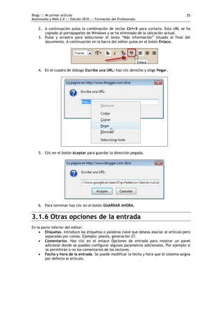 Blogs ::: Mi primer artículo                                                              35
Multimedia y Web 2.0 ::: Edición 2010 ::: Formación del Profesorado

    2. A continuación pulsa la combinación de teclas Ctrl+X para cortarla. Esta URL se ha
       copiado al portapapeles de Windows y se ha eliminado de la ubicación actual.
    3. Pulsa y arrastra para seleccionar el texto “Más información” situado al final del
       documento. A continuación en la barra del editor pulsa en el botón Enlace.




    4. En el cuadro de diálogo Escribe una URL: haz clic derecho y elige Pegar.




    5. Clic en el botón Aceptar para guardar la dirección pegada.




    6. Para terminar haz clic en el botón GUARDAR AHORA.


3.1.6 Otras opciones de la entrada
En la parte inferior del editor:
     Etiquetas. Introduce las etiquetas o palabras clave que deseas asociar al artículo pero
        separadas por comas. Ejemplo: poesía, generación 27.
     Comentarios. Haz clic en el enlace Opciones de entrada para mostrar un panel
        adicional donde se pueden configurar algunos parámetros adicionales. Por ejemplo si
        se permitirán o no los comentarios de los lectores.
     Fecha y hora de la entrada. Se puede modificar la fecha y hora que el sistema asigna
        por defecto al artículo.
 