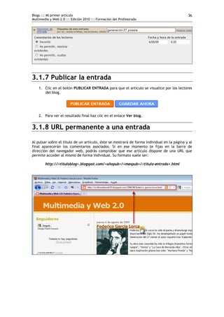 Blogs ::: Mi primer artículo                                                                 36
Multimedia y Web 2.0 ::: Edición 2010 ::: Formación del Profesorado




3.1.7 Publicar la entrada
    1. Clic en el botón PUBLICAR ENTRADA para que el artículo se visualice por los lectores
       del blog.




    2. Para ver el resultado final haz clic en el enlace Ver blog.


3.1.8 URL permanente a una entrada

Al pulsar sobre el título de un artículo, éste se mostrará de forma individual en la página y al
final aparecerán los comentarios asociados. Si en ese momento te fijas en la barra de
dirección del navegador web, podrás comprobar que ese artículo dispone de una URL que
permite acceder al mismo de forma individual. Su formato suele ser:

        http://<tituloblog>.blogspot.com/<añopub>/<mespub>/<titulo-entrada>.html
 