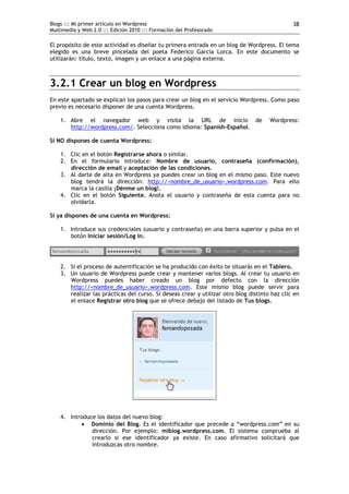 Blogs ::: Mi primer artículo en Wordpress                                                      38
Multimedia y Web 2.0 ::: Edición 2010 ::: Formación del Profesorado

El propósito de este actividad es diseñar tu primera entrada en un blog de Wordpress. El tema
elegido es una breve pincelada del poeta Federico García Lorca. En este documento se
utilizarán: título, texto, imagen y un enlace a una página externa.



3.2.1 Crear un blog en Wordpress
En este apartado se explican los pasos para crear un blog en el servicio Wordpress. Como paso
previo es necesario disponer de una cuenta Wordpress.

    1. Abre el navegador web y visita la URL de inicio de                             Wordpress:
       http://wordpress.com/. Selecciona como idioma: Spanish-Español.

Si NO dispones de cuenta Wordpress:

    1. Clic en el botón Registrarse ahora o similar.
    2. En el formulario introduce: Nombre de usuario, contraseña (confirmación),
       dirección de email y aceptación de las condiciones.
    3. Al darte de alta en Wordpress ya puedes crear un blog en el mismo paso. Este nuevo
       blog tendrá la dirección: http://<nombre_de_usuario>.wordpress.com. Para ello
       marca la casilla ¡Dénme un blog!.
    4. Clic en el botón Siguiente. Anota el usuario y contraseña de esta cuenta para no
       olvidarla.

Si ya dispones de una cuenta en Wordpress:

    1. Introduce sus credenciales (usuario y contraseña) en una barra superior y pulsa en el
       botón Iniciar sesión/Log in.




    2. Si el proceso de autentificación se ha producido con éxito te situarás en el Tablero.
    3. Un usuario de Wordpress puede crear y mantener varios blogs. Al crear tu usuario en
       Wordpress puedes haber creado un blog por defecto con la dirección
       http://<nombre_de_usuario>.wordpress.com. Este mismo blog puede servir para
       realizar las prácticas del curso. Si deseas crear y utilizar otro blog distinto haz clic en
       el enlace Registrar otro blog que se ofrece debajo del listado de Tus blogs.




    4. Introduce los datos del nuevo blog:
            Dominio del Blog. Es el identificador que precede a “wordpress.com” en su
               dirección. Por ejemplo: miblog.wordpress.com. El sistema comprueba al
               crearlo si ese identificador ya existe. En caso afirmativo solicitará que
               introduzcas otro nombre.
 