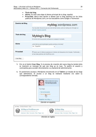 Blogs ::: Mi primer artículo en Wordpress                                                39
Multimedia y Web 2.0 ::: Edición 2010 ::: Formación del Profesorado

                Título del blog.
                Idioma. En este caso elige el idioma principal de tu blog: español.
                Privacidad. Marca esta opción si deseas que tu blog aparezca en las listas
                 públicas de Wordpress.com y en los buscadores como Google o Technorati




    5. Clic en el botón Crear Blog. Si el proceso de creación del nuevo blog ha tenido éxito
       se mostrará un mensaje de que ese blog ya es tuyo. Te pedirá el usuario y
       contraseñas para acceder directamente a su backend de administración.

    6. En posteriores accesos a Wordpress encontrarás en el Tablero un listado de los blogs
       que administras. El acceso a un blog se realizará mediante clic sobre su
       correspondiente entrada.




                                        (Versión en español)




                                         (Versión en inglés)
 
