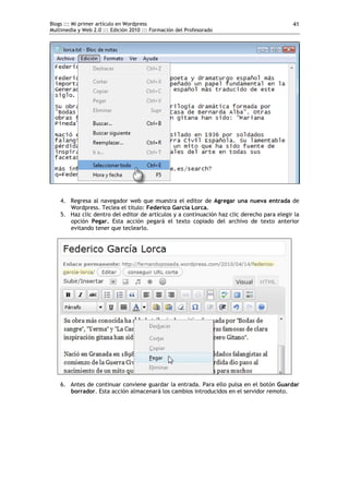 Blogs ::: Mi primer artículo en Wordpress                                                   41
Multimedia y Web 2.0 ::: Edición 2010 ::: Formación del Profesorado




    4. Regresa al navegador web que muestra el editor de Agregar una nueva entrada de
       Wordpress. Teclea el título: Federico García Lorca.
    5. Haz clic dentro del editor de artículos y a continuación haz clic derecho para elegir la
       opción Pegar. Esta acción pegará el texto copiado del archivo de texto anterior
       evitando tener que teclearlo.




    6. Antes de continuar conviene guardar la entrada. Para ello pulsa en el botón Guardar
       borrador. Esta acción almacenará los cambios introducidos en el servidor remoto.
 