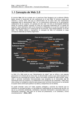 Blogs ::: ¿Qué es la Web 2.0?                                                                  15
Multimedia y Web 2.0 ::: Edición 2010 ::: Formación del profesorado



1.1 Concepto de Web 2.0

El término Web 2.0 fue acuñado por el americano Dale Dougherty de la editorial O'Reilly
Media durante el desarrollo de una conferencia en el año 2004. El término surgió para
referirse a nuevos sitios web que se diferenciaban de los sitios web más tradicionales
englobados bajo la denominación Web 1.0. La característica diferencial es la participación
colaborativa de los usuarios. Un ejemplo de sitio web 1.0 sería la Enciclopedia Británica
donde los usuarios pueden consultar en línea los contenidos elaborados por un equipo de
expertos. Como alternativa web 2.0 se encuentra la Wikipedia en la cual los usuarios que lo
deseen pueden participar en la construcción de sus artículos. Poco tiempo después, en el año
2005, Tim O'Reilly definió y ejemplificó el concepto de Web 2.0 utilizando el mapa
conceptual elaborado por Markus Angermeier.




La Web 2.0 o Web social es una “denominación de origen” que se refiere a una segunda
generación en la historia de los sitios web. Su denominador común es que están basados en el
modelo de una comunidad de usuarios. Abarca una amplia variedad de redes sociales, blogs,
wikis y servicios multimedia interconectados cuyo propósito es el intercambio ágil de
información entre los usuarios y la colaboración en la producción de contenidos. Todos estos
sitios utilizan la inteligencia colectiva para proporcionar servicios interactivos en la red donde
el usuario tiene control para publicar sus datos y compartirlos con los demás.

Se puede entender como 2.0 "todas aquellas utilidades y servicios de Internet que se
sustentan en una base de datos, la cual puede ser modificada por los usuarios del servicio, ya
sea en su contenido (añadiendo, cambiando o borrando información o asociando datos a la
información existente), pues bien en la forma de presentarlos, o en contenido y forma
simultáneamente."- (Ribes, 2007)
 