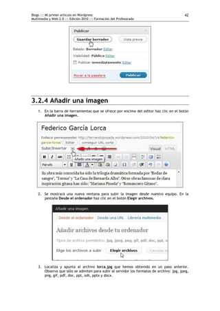 Blogs ::: Mi primer artículo en Wordpress                                                 42
Multimedia y Web 2.0 ::: Edición 2010 ::: Formación del Profesorado




3.2.4 Añadir una imagen
    1. En la barra de herramientas que se ofrece por encima del editor haz clic en el botón
       Añadir una imagen.




    2. Se mostrará una nueva ventana para subir la imagen desde nuestro equipo. En la
       pestaña Desde el ordenador haz clic en el botón Elegir archivos.




    3. Localiza y apunta al archivo lorca.jpg que hemos obtenido en un paso anterior.
       Observa que sólo se admiten para subir al servidor los formatos de archivo: jpg, jpeg,
       png, gif, pdf, doc, ppt, odt, pptx y docx.
 