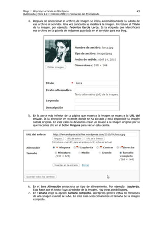 Blogs ::: Mi primer artículo en Wordpress                                                43
Multimedia y Web 2.0 ::: Edición 2010 ::: Formación del Profesorado

    4. Después de seleccionar el archivo de imagen se inicia automáticamente la subida de
       ese archivo al servidor. Una vez concluida se mostrará la imagen. Introduce el Título
       de la imagen, por ejemplo, Federico García Lorca. Es la etiqueta que identificará
       ese archivo en la galería de imágenes guardada en el servidor para ese blog.




    5. En la parte más inferior de la página que muestra la imagen se muestra la URL del
       enlace. Es la dirección en internet donde se ha alojado y está disponible la imagen
       subida original. En este caso no deseamos crear un enlace a la imagen original por lo
       que hacemos clic en el botón Ninguna para vaciar esta casilla.




    6. En el área Alineación selecciona un tipo de alineamiento. Por ejemplo: Izquierda.
       Esto hace que el texto fluya alrededor de la imagen. Hay otras posibilidades.
    7. En Tamaño elige la opción Tamaño completo. Wordpress genera vistas en miniatura
       de una imagen cuando se sube. En este caso seleccionaremos el tamaño de la imagen
       completa.
 