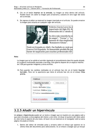 Blogs ::: Mi primer artículo en Wordpress                                                   44
Multimedia y Web 2.0 ::: Edición 2010 ::: Formación del Profesorado

    8. Clic en el botón Insertar en la entrada. La imagen se sitúa dentro del artículo.
       Puedes hacer clic sobre la imagen para arrastrarla y soltarla en otro lugar del texto
       de la entrada.

    9. De regreso al editor se mostrará la imagen insertada en el artículo. Se puede arrastrar
       la imagen para situarla en cualquier lugar del artículo.




Nota:

    La imagen que se ha subido al servidor siguiendo el procedimiento descrito queda alojada
    en la galería multimedia asociada a ese blog. Esta galería dispone de un espacio máximo
    de 3 GB para guardar imágenes y otros archivos.


    10. Para guardar los cambios realizados en el artículo haz clic en el botón Guardar
        borrador. Para ver la apariencia que tiene el artículo haz clic en el enlace Vista
        previa.




3.2.5 Añadir un hipervínculo
Un enlace o hipervínculo puede ser un texto o imagen que se muestra en una página web y
que está vinculada a otras páginas del mismo u otro sitio. Al situar el puntero del ratón sobre
él, éste toma el aspecto de una mano. Al hacer clic se mostrará en el navegador web la nueva
página vinculada al mismo.

    1. Dentro del editor de entradas pulsa y arrastra sobre el enlace que aparece en la
       última línea del documento para seleccionarlo. Es un enlace a Google que ya incluye
 