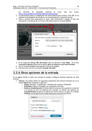 Blogs ::: Mi primer artículo en Wordpress                                                45
Multimedia y Web 2.0 ::: Edición 2010 ::: Formación del Profesorado

       los   términos    de    búsqueda     relativos    al   autor    que    nos   ocupa:
       http://www.google.es/search?q=Federico+García+Lorca
    2. A continuación pulsa la combinación de teclas Ctrl+X para cortarla. Esta URL se ha
       copiado al portapapeles de Windows y se ha eliminado de la ubicación actual.
    3. Pulsa y arrastra para seleccionar el texto “Más información” situado al final del
       documento. A continuación en la barra del editor pulsa en el botón Enlace.




    4. En el cuadro de diálogo URL del enlace: haz clic derecho y elige Pegar. En la lista
       desplegable Destino selecciona la opción Abrir el enlace en una nueva entrada.
    5. Clic en el botón Insertar para guardar la dirección pegada.
    6. Para terminar haz clic en el botón Guardar borrador.


3.2.6 Otras opciones de la entrada
En la página donde se edita una entrada se pueden configurar distintas opciones de este
artículo:
     Publicar. Se pueden definir los siguientes parámetros del artículo haciendo clic en el
        enlace Editar que acompaña a cada uno:
            o Estado. Borrador –no publicado-, Pendiente de revisión o Publicado.
            o Visibilidad. Público, Protegido con contraseña o Privado.
            o Publicar inmediatamente. Permite definir la fecha y hora posterior o anterior
                a la actual en que se publicará esa entrada. La opción por defecto es:
                inmediatamente aunque si se define una fecha futura y se pulsa en el botón
                Publicar, la entrada no será visible hasta que se alcance esa fecha.
 