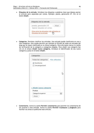 Blogs ::: Mi primer artículo en Wordpress                                                  46
Multimedia y Web 2.0 ::: Edición 2010 ::: Formación del Profesorado

       Etiquetas de la entrada. Introduce las etiquetas o palabras clave que deseas asociar
        al artículo pero separadas por comas. Ejemplo: poesía, generación 27. Clic en el
        botón Añadir.




       Categorías. Permiten clasificar las entradas. Una entrada puede clasificarse en una o
        más categorías. Esto puede permitir por ejemplo el filtrado de todas las entradas del
        blog que se hayan clasificado en la misma categoría. Para ello basta marcar la casilla
        de verificación de la categoría o categorías elegidas. Para añadir una categoría haz
        clic en el enlace Añadir nueva categoría, introduce el identificador de esa nueva
        categoría y pulsa en el botón Añadir.




       Comentarios. Activa la casilla Permitir comentarios para permitir los comentarios de
        los usuarios a esta entrada. Activa la casilla Permitir trackbacks y pingbacks para
        facilitar los avisos al publicarse este artículo.
 