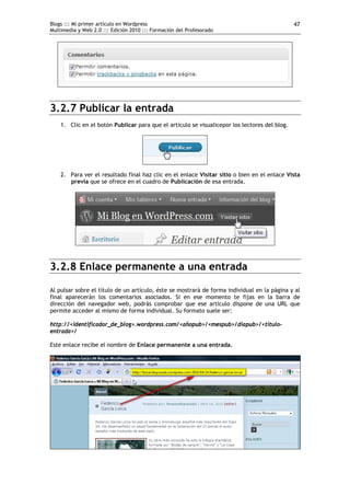 Blogs ::: Mi primer artículo en Wordpress                                                      47
Multimedia y Web 2.0 ::: Edición 2010 ::: Formación del Profesorado




3.2.7 Publicar la entrada
    1. Clic en el botón Publicar para que el artículo se visualicepor los lectores del blog.




    2. Para ver el resultado final haz clic en el enlace Visitar sitio o bien en el enlace Vista
       previa que se ofrece en el cuadro de Publicación de esa entrada.




3.2.8 Enlace permanente a una entrada

Al pulsar sobre el título de un artículo, éste se mostrará de forma individual en la página y al
final aparecerán los comentarios asociados. Si en ese momento te fijas en la barra de
dirección del navegador web, podrás comprobar que ese artículo dispone de una URL que
permite acceder al mismo de forma individual. Su formato suele ser:

http://<identificador_de_blog>.wordpress.com/<añopub>/<mespub>/diapub>/<titulo-
entrada>/

Este enlace recibe el nombre de Enlace permanente a una entrada.
 