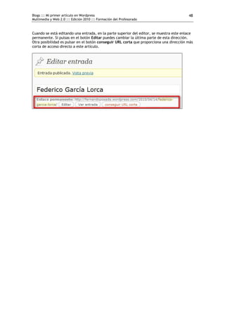 Blogs ::: Mi primer artículo en Wordpress                                                48
Multimedia y Web 2.0 ::: Edición 2010 ::: Formación del Profesorado



Cuando se está editando una entrada, en la parte superior del editor, se muestra este enlace
permanente. Si pulsas en el botón Editar puedes cambiar la última parte de esta dirección.
Otra posibilidad es pulsar en el botón conseguir URL corta que proporciona una dirección más
corta de acceso directo a este artículo.
 