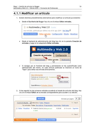Blogs ::: Gestión de artículos en Blogger                                                   51
Multimedia y Web 2.0 ::: Edición 2010 ::: Formación del Profesorado


4.1.1 Modificar un artículo
    1. Existen distintos procedimientos alternativos para modificar un artículo ya existente:

           Desde el Escritorio de Blogger haz clic en el enlace Editar entradas.




           Desde el backend de administración del blog haz clic en la pestaña Creación de
            entradas y luego en la subpestaña Editar entradas.




           Si navegas por el frontend del blog y previamente te has autentificado como
            administrador del mismo, en cada artículo publicado se mostrará un icono de
            “lápiz” para editar esa entrada directamente.




    2. Si has seguido los dos primeros métodos accederás al listado de artículos del blog. Haz
       clic en el enlace Editar de la entrada correspondiente para acceder a su edición.
 
