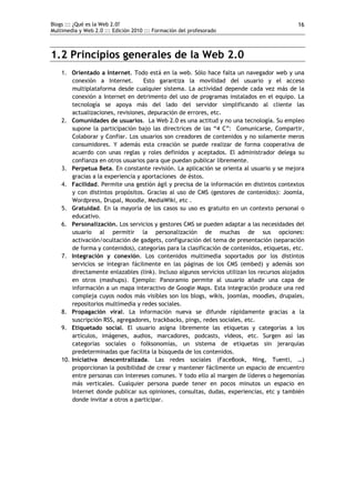 Blogs ::: ¿Qué es la Web 2.0?                                                                16
Multimedia y Web 2.0 ::: Edición 2010 ::: Formación del profesorado



1.2 Principios generales de la Web 2.0
    1. Orientado a Internet. Todo está en la web. Sólo hace falta un navegador web y una
        conexión a Internet.       Esto garantiza la movilidad del usuario y el acceso
        multiplataforma desde cualquier sistema. La actividad depende cada vez más de la
        conexión a Internet en detrimento del uso de programas instalados en el equipo. La
        tecnología se apoya más del lado del servidor simplificando al cliente las
        actualizaciones, revisiones, depuración de errores, etc.
    2. Comunidades de usuarios. La Web 2.0 es una actitud y no una tecnología. Su empleo
        supone la participación bajo las directrices de las “4 C”: Comunicarse, Compartir,
        Colaborar y Confiar. Los usuarios son creadores de contenidos y no solamente meros
        consumidores. Y además esta creación se puede realizar de forma cooperativa de
        acuerdo con unas reglas y roles definidos y aceptados. El administrador delega su
        confianza en otros usuarios para que puedan publicar libremente.
    3. Perpetua Beta. En constante revisión. La aplicación se orienta al usuario y se mejora
        gracias a la experiencia y aportaciones de éstos.
    4. Facilidad. Permite una gestión ágil y precisa de la información en distintos contextos
        y con distintos propósitos. Gracias al uso de CMS (gestores de contenidos): Joomla,
        Wordpress, Drupal, Moodle, MediaWiki, etc .
    5. Gratuidad. En la mayoría de los casos su uso es gratuito en un contexto personal o
        educativo.
    6. Personalización. Los servicios y gestores CMS se pueden adaptar a las necesidades del
        usuario al permitir la personalización de muchas de sus opciones:
        activación/ocultación de gadgets, configuración del tema de presentación (separación
        de forma y contenidos), categorías para la clasificación de contenidos, etiquetas, etc.
    7. Integración y conexión. Los contenidos multimedia soportados por los distintos
        servicios se integran fácilmente en las páginas de los CMS (embed) y además son
        directamente enlazables (link). Incluso algunos servicios utilizan los recursos alojados
        en otros (mashups). Ejemplo: Panoramio permite al usuario añadir una capa de
        información a un mapa interactivo de Google Maps. Esta integración produce una red
        compleja cuyos nodos más visibles son los blogs, wikis, joomlas, moodles, drupales,
        repositorios multimedia y redes sociales.
    8. Propagación viral. La información nueva se difunde rápidamente gracias a la
        suscripción RSS, agregadores, trackbacks, pings, redes sociales, etc.
    9. Etiquetado social. El usuario asigna libremente las etiquetas y categorías a los
        artículos, imágenes, audios, marcadores, podcasts, vídeos, etc. Surgen así las
        categorías sociales o folksonomías, un sistema de etiquetas sin jerarquías
        predeterminadas que facilita la búsqueda de los contenidos.
    10. Iniciativa descentralizada. Las redes sociales (FaceBook, Ning, Tuenti, …)
        proporcionan la posibilidad de crear y mantener fácilmente un espacio de encuentro
        entre personas con intereses comunes. Y todo ello al margen de líderes o hegemonías
        más verticales. Cualquier persona puede tener en pocos minutos un espacio en
        Internet donde publicar sus opiniones, consultas, dudas, experiencias, etc y también
        donde invitar a otros a participar.
 