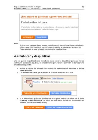 Blogs ::: Gestión de artículos en Blogger                                                   53
Multimedia y Web 2.0 ::: Edición 2010 ::: Formación del Profesorado




Nota:
        Si el artículo contiene alguna imagen también se solicita confirmación para eliminarla
        o bien conservarla. Recuerda que las imágenes subidas se guardan en la cuenta de
        Picasa asociada al usuario Google con que se ha creado el blog.



4.4 Publicar y despublicar
Una vez que se ha publicado una entrada se puede volver a despublicar para que no sea
visible por los lectores del blog. El procedimiento para volver a convertir en borrador una
entrada es el siguiente:

    1. Accede al listado de entradas del interfaz de administración mediante el enlace
       Editar entradas.
    2. Clic en el enlace Editar que acompaña al título de la entrada en la lista.




    3. Si el artículo está publicado se mostrará en la parte inferior un botón con el texto
       GUARDAR COMO BORRADOR. Al pulsar en este botón, la entrada se convierte en
       borrador y no se visualiza en el blog.
 
