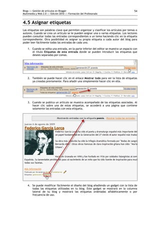 Blogs ::: Gestión de artículos en Blogger                                                  54
Multimedia y Web 2.0 ::: Edición 2010 ::: Formación del Profesorado


4.5 Asignar etiquetas
Las etiquetas son palabras clave que permiten organizar y clasificar los artículos por temas o
autores. Cuando se crea un artículo se le pueden asignar una o varias etiquetas. Los lectores
pueden consultar todas las entradas correspondientes a un tema haciendo clic en la etiqueta
correspondiente. Otra posibilidad es asignar su propia etiqueta a cada autor del blog para
poder leer fácilmente todas las entradas de cada uno.

    1. Cuando se edita una entrada, en la parte inferior del editor se muestra un espacio con
       el título Etiquetas de esta entrada donde se pueden introducir las etiquetas que
       desees separadas por comas.




    2. También se puede hacer clic en el enlace Mostrar todo para ver la lista de etiquetas
       ya creadas previamente. Para añadir una simplemente hacer clic en ella.




    3. Cuando se publica un artículo se muestra acompañado de las etiquetas asociadas. Al
       hacer clic sobre una de estas etiquetas, se accederá a una página que contiene
       solamente las entradas con esta etiqueta.




    4. Se puede modificar fácilmente el diseño del blog añadiendo un gadget con la lista de
       todas las etiquetas utilizadas en tu blog. Este gadget se mostrará en la columna
       lateral de tu blog y mostrará las etiquetas ordenadas alfabéticamente o por
       frecuencia de uso.
 