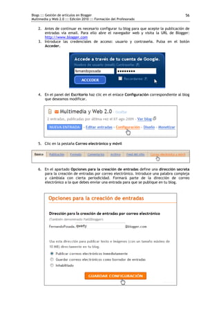 Blogs ::: Gestión de artículos en Blogger                                                 56
Multimedia y Web 2.0 ::: Edición 2010 ::: Formación del Profesorado

    2. Antes de continuar es necesario configurar tu blog para que acepte la publicación de
       entradas vía email. Para ello abre el navegador web y visita la URL de Blogger:
       http://www.blogger.com
    3. Introduce las credenciales de acceso: usuario y contraseña. Pulsa en el botón
       Acceder.




    4. En el panel del Escritorio haz clic en el enlace Configuración correspondiente al blog
       que deseamos modificar.




    5. Clic en la pestaña Correo electrónico y móvil




    6. En el apartado Opciones para la creación de entradas define una dirección secreta
       para la creación de entradas por correo electrónico. Introduce una palabra compleja
       y cámbiala con cierta periodicidad. Formará parte de la dirección de correo
       electrónico a la que debes enviar una entrada para que se publique en tu blog.
 