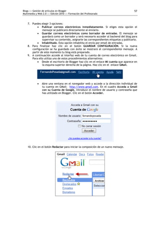 Blogs ::: Gestión de artículos en Blogger                                                  57
Multimedia y Web 2.0 ::: Edición 2010 ::: Formación del Profesorado



    7. Puedes elegir 3 opciones:
            Publicar correos electrónicos inmediatamente. Si eliges esta opción el
               mensaje se publicará directamente al enviarlo.
            Guardar correos electrónicos como borrador de entradas. El mensaje se
               guardará como un borrador y será necesario acceder al backend del blog para
               supervisar su contenido, asignarle las correspondientes etiquetas y publicarlo.
            Inhabilitado. Esta opción inhabilita el envío por email de entradas.
    8. Para finalizar haz clic en el botón GUARDAR CONFIGURACIÓN. Si la nueva
       configuración se ha guardado con éxito se mostrará el correspondiente mensaje. A
       partir de este momento tu blog está preparado.
    9. A continuación accede al interfaz web de tu cuenta de correo electrónico en Gmail.
       Para ello utiliza uno de estos procedimientos alternativos:
            Desde el escritorio de Blogger haz clic en el enlace Mi cuenta que aparece en
               la esquina superior derecha de la página. Haz clic en el enlace GMail.




                Abre una ventana en el navegador web y accede a la dirección individual de
                 tu cuenta en GMail: http://www.gmail.com. En el cuadro Acceda a Gmail
                 con su Cuenta de Google, introduce el nombre de usuario y contraseña que
                 has utilizado en Blogger. Clic en el botón Acceder.




    10. Clic en el botón Redactar para iniciar la composición de un nuevo mensaje.
 