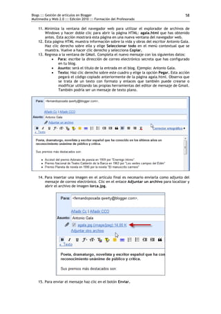 Blogs ::: Gestión de artículos en Blogger                                                 58
Multimedia y Web 2.0 ::: Edición 2010 ::: Formación del Profesorado

    11. Minimiza la ventana del navegador web para utilizar el explorador de archivos de
        Windows y hacer doble clic para abrir la página HTML: agala.html que has obtenido
        antes. Esta acción mostrará esta página en una nueva ventana del navegador web.
    12. Esta página HTML muestra información sobre la vida y obras del escritor Antonio Gala.
        Haz clic derecho sobre ella y elige Seleccionar todo en el menú contextual que se
        muestra. Vuelve a hacer clic derecho y selecciona Copiar.
    13. Regresa a la ventana de GMail. Completa el nuevo mensaje con los siguientes datos:
             Para: escribe la dirección de correo electrónico secreta que has configurado
                en tu blog.
             Asunto: será el título de la entrada en el blog. Ejemplo: Antonio Gala.
             Texto: Haz clic derecho sobre este cuadro y elige la opción Pegar. Esta acción
                pegará el código copiado anteriormente de la página agala.html. Observa que
                se trata de un texto con formato y enlaces que también puede crearse o
                modificar utilizando las propias herramientas del editor de mensaje de Gmail.
                También podría ser un mensaje de texto plano.




    14. Para insertar una imagen en el artículo final es necesario enviarla como adjunto del
        mensaje de correo electrónico. Clic en el enlace Adjuntar un archivo para localizar y
        abrir el archivo de imagen lorca.jpg.




    15. Para enviar el mensaje haz clic en el botón Enviar.
 