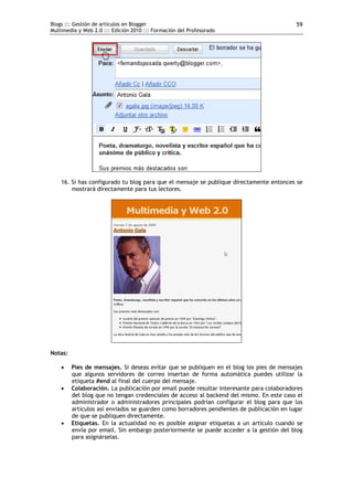 Blogs ::: Gestión de artículos en Blogger                                                 59
Multimedia y Web 2.0 ::: Edición 2010 ::: Formación del Profesorado




    16. Si has configurado tu blog para que el mensaje se publique directamente entonces se
        mostrará directamente para tus lectores.




Notas:

        Pies de mensajes. Si deseas evitar que se publiquen en el blog los pies de mensajes
         que algunos servidores de correo insertan de forma automática puedes utilizar la
         etiqueta #end al final del cuerpo del mensaje.
        Colaboración. La publicación por email puede resultar interesante para colaboradores
         del blog que no tengan credenciales de acceso al backend del mismo. En este caso el
         administrador o administradores principales podrían configurar el blog para que los
         artículos así enviados se guarden como borradores pendientes de publicación en lugar
         de que se publiquen directamente.
        Etiquetas. En la actualidad no es posible asignar etiquetas a un artículo cuando se
         envía por email. Sin embargo posteriormente se puede acceder a la gestión del blog
         para asignárselas.
 
