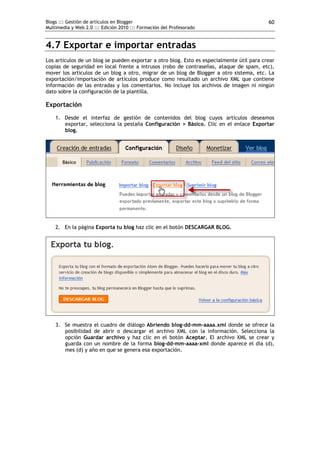 Blogs ::: Gestión de artículos en Blogger                                                  60
Multimedia y Web 2.0 ::: Edición 2010 ::: Formación del Profesorado


4.7 Exportar e importar entradas
Los artículos de un blog se pueden exportar a otro blog. Esto es especialmente útil para crear
copias de seguridad en local frente a intrusos (robo de contraseñas, ataque de spam, etc),
mover los artículos de un blog a otro, migrar de un blog de Blogger a otro sistema, etc. La
exportación/importación de artículos produce como resultado un archivo XML que contiene
información de las entradas y los comentarios. No incluye los archivos de imagen ni ningún
dato sobre la configuración de la plantilla.

Exportación
    1. Desde el interfaz de gestión de contenidos del blog cuyos artículos deseamos
       exportar, selecciona la pestaña Configuración > Básico. Clic en el enlace Exportar
       blog.




    2. En la página Exporta tu blog haz clic en el botón DESCARGAR BLOG.




    3. Se muestra el cuadro de diálogo Abriendo blog-dd-mm-aaaa.xml donde se ofrece la
       posibilidad de abrir o descargar el archivo XML con la información. Selecciona la
       opción Guardar archivo y haz clic en el botón Aceptar. El archivo XML se crear y
       guarda con un nombre de la forma blog-dd-mm-aaaa-xml donde aparece el día (d),
       mes (d) y año en que se genera esa exportación.
 