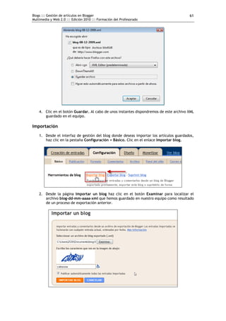 Blogs ::: Gestión de artículos en Blogger                                               61
Multimedia y Web 2.0 ::: Edición 2010 ::: Formación del Profesorado




    4. Clic en el botón Guardar. Al cabo de unos instantes dispondremos de este archivo XML
       guardado en el equipo.

Importación
    1. Desde el interfaz de gestión del blog donde deseas importar los artículos guardados,
       haz clic en la pestaña Configuración > Básico. Clic en el enlace Importar blog.




    2. Desde la página Importar un blog haz clic en el botón Examinar para localizar el
       archivo blog-dd-mm-aaaa-xml que hemos guardado en nuestro equipo como resultado
       de un proceso de exportación anterior.
 