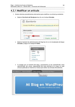 Blogs ::: Gestión de artículos en Wordpress                                                 64
Multimedia y Web 2.0 ::: Edición 2010 ::: Formación del Profesorado


4.2.1 Modificar un artículo
    1. Existen distintos procedimientos alternativos para modificar un artículo ya existente:

           Desde el Escritorio de Wordpress haz clic en el enlace Entradas




           Desde el backend de administración del blog haz clic en el encabezado de bloque
            Entradas y luego en la subopción Editar.




           Si navegas por el frontend del blog y previamente te has autentificado como
            administrador del mismo, dependiendo del tema definido en el blog, en cada
            artículo publicado se mostrará un enlace para editar esa entrada directamente.
 