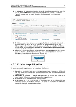 Blogs ::: Gestión de artículos en Wordpress                                                  65
Multimedia y Web 2.0 ::: Edición 2010 ::: Formación del Profesorado



    2. Si has seguido los dos primeros métodos accederás al listado de artículos del blog. Haz
       clic en el enlace Editar de la entrada correspondiente para acceder a su edición.
       También puedes hacer un simple clic sobre el enlace situado en el titulo de la
       Entrada.




    3. Si el listado de entradas es muy numeroso, para facilitar la localización del artículo a
       editar se puede filtrar por fechas o categorías, etc. Otra opción es realizar una
       búsqueda por un término que se introduce en la casilla Buscar entradas. También es
       posible pulsar en el enlace Todos, Borradores, Pendientes de revisión y Publicadas
       según su estado de publicación.
    4. Realiza los cambios oportunos en el contenido del artículo y para guardar los cambios
       pulsa en el botón Actualizar (si el artículo ya está publicado) o bien en Guardar
       borrador (si el artículo está pendiente de publicación).




4.2.2 Estados de publicación
En función del estado de publicación, las entradas se clasifican en:

       Borradores. Son las entradas que no están publicadas. No se visualizan en el frontend
        del blog, bien porque no se han terminado todavía o bien porque se ha decidido
        despublicarlas.
       Pendientes de revisión. La entrada está pendiente de revisión por parte de un
        usuario gestor del blog con capacidad para editarlo y publicarlo.
       Publicadas. Son las entradas visibles por los lectores.
       Programado. No es un estilo definido en Wordpress pero se corresponde con una
        entrada publicada en una fecha posterior a la actual. Se visualizará en el frontend
        cuando se alcance la fecha y hora definidas.
 