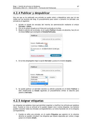 Blogs ::: Gestión de artículos en Wordpress                                                 67
Multimedia y Web 2.0 ::: Edición 2010 ::: Formación del Profesorado


4.2.4 Publicar y despublicar
Una vez que se ha publicado una entrada se puede volver a despublicar para que no sea
visible por los lectores del blog. El procedimiento para volver a convertir en borrador una
entrada es el siguiente:

    1. Accede al listado de entradas del interfaz de administración mediante el enlace
       Entradas > Editar.
    2. Clic en el enlace situado en el título de la entrada en la lista.
    3. Desde la edición de la entrada, en el cuadro Publicar situado a la derecha, haz clic en
       el enlace Editar que acompaña al Estado(Publicada).




    4. En la lista desplegable elige la opción Borrador y pulsa en el botón Aceptar.




    5. Se puede publicar un borrador durante su edición pulsando en el botón Publicar o
       bien modificando su Estado siguiendo un procedimiento similar al descrito para
       pasarlo a Borrador.




4.2.5 Asignar etiquetas
Las etiquetas son palabras clave que permiten organizar y clasificar los artículos por palabras
clave. Cuando se crea un artículo se le pueden asignar una o varias etiquetas. Los lectores
pueden consultar todas las entradas correspondientes a un tema haciendo clic en la etiqueta
correspondiente.

    1. Cuando se edita una entrada, en el cuadro Etiquetas que aparece en la columna
       derecha se pueden introducir las etiquetas que desees separadas por comas y luego
       pulsar en el botón Añadir.
 