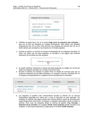Blogs ::: Gestión de artículos en Wordpress                                             68
Multimedia y Web 2.0 ::: Edición 2010 ::: Formación del Profesorado




    2. También se puede hacer clic en el enlace Elige entre las etiquetas más utilizadas …
       para ver la lista de etiquetas ya creadas previamente. Para añadir una etiqueta
       simplemente haz clic en ella. Para eliminar una etiqueta del artículo haz clic en el
       botón cerrar que acompaña a esa etiqueta en el listado asignado.

    3. Cuando se publica un artículo se muestra acompañado de las etiquetas asociadas. Al
       hacer clic sobre una de estas etiquetas, se accederá a una página que contiene
       solamente las entradas con esta etiqueta.




    4. Se puede modificar fácilmente el diseño del blog añadiendo un widget con la lista de
       todas las etiquetas utilizadas en tu blog en forma de nube.
    5. Durante la edición de entradas se puede filtrar el listado de artículos para que se
       muestren solamente las entradas asociadas a un etiqueta concreta, haciendo clic en
       la etiqueta correspondiente en cualquiera de las entradas que la contienen.




    6. Las etiquetas se pueden crear directamente durante la edición de un artículo
       tecleándolas separadas por comas tal y como se describía en este apartado. Sin
       embargo un método más seguro quizás sea crearlas desde el panel de entradas para
       luego simplemente seleccionar la etiqueta o etiquetas adecuadas cuando se edita el
       artículo. Para crear las etiquetas desde el interfaz de gestión elige Entradas >
       Etiquetas de las entradas. En la página Añadir nueva etiqueta puedes introducir esa
       etiqueta, su descripción (opcional) y luego pulsa en el botón Añadir etiqueta.
 
