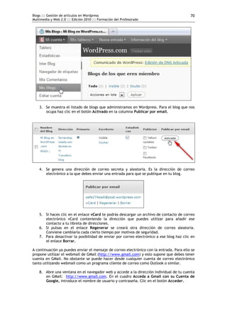 Blogs ::: Gestión de artículos en Wordpress                                               70
Multimedia y Web 2.0 ::: Edición 2010 ::: Formación del Profesorado




    3. Se muestra el listado de blogs que administramos en Wordpress. Para el blog que nos
       ocupa haz clic en el botón Activado en la columna Publicar por email.




    4. Se genera una dirección de correo secreta y aleatoria. Es la dirección de correo
       electrónico a la que debes enviar una entrada para que se publique en tu blog.




    5. Si haces clic en el enlace vCard te podrás descargar un archivo de contacto de correo
       electrónico vCard conteniendo la dirección que puedes utilizar para añadir ese
       contacto a tu libreta de direcciones.
    6. Si pulsas en el enlace Regenerar se creará otra dirección de correo aleatoria.
       Conviene cambiarla cada cierto tiempo por motivos de seguridad.
    7. Para desactivar la posibilidad de enviar por correo electrónico a ese blog haz clic en
       el enlace Borrar.

A continuación ya puedes enviar el mensaje de correo electrónico con la entrada. Para ello se
propone utilizar el webmail de GMail (http://www.gmail.com) y esto supone que debes tener
cuenta en GMail. No obstante se puede hacer desde cualquier cuenta de correo electrónico
tanto utilizando webmail como un programa cliente de correo como Outlook o similar.

    8. Abre una ventana en el navegador web y accede a la dirección individual de tu cuenta
       en GMail: http://www.gmail.com. En el cuadro Acceda a Gmail con su Cuenta de
       Google, introduce el nombre de usuario y contraseña. Clic en el botón Acceder.
 