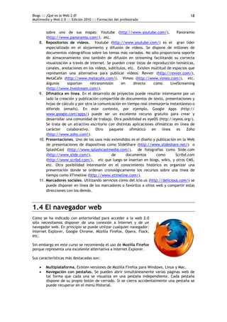 Blogs ::: ¿Qué es la Web 2.0?                                                                18
Multimedia y Web 2.0 ::: Edición 2010 ::: Formación del profesorado


          sobre uno de sus mapas: Youtube (http://www.youtube.com/),                   Panoramio
          (http://www.panoramio.com/), etc.
    8.    Repositorios de vídeos. Youtube (http://www.youtube.com/) es el gran líder
          especializado en el alojamiento y difusión de vídeos. Se dispone de millones de
          documentos videográficos sobre los temas más variados. No sólo proporciona soporte
          de almacenamiento sino también de difusión en streaming facilitando su correcta
          visualización a través de internet. Se pueden crear listas de reproducción temáticas,
          canales, anotaciones en los vídeos, subtítulos, etc. Existen multitud de espacios que
          representan una alternativa para publicar vídeos: Revver (http://revver.com/),
          MetaCafe (http://www.metacafe.com/), Vimeo (http://www.vimeo.com/), etc.
          Algunos      soportan     retransmisión     en     directo     como      LiveStreaming
          (http://www.livestream.com/).
    9.    Ofimática en línea. En el desarrollo de proyectos puede resultar interesante por un
          lado la creación y publicación compartida de documentos de texto, presentaciones y
          hojas de cálculo y por otra la comunicación en tiempo real (mensajería instantánea) o
          diferido (emails). En este contexto, por ejemplo, Google Apps (http:// 
          www.google.com/apps/) puede ser un excelente recurso gratuito para crear y
          desarrollar una comunidad de trabajo. Otra posibilidad es eyeOS (http://eyeos.org/).
          Se trata de un atractivo escritorio con distintas aplicaciones ofimáticas en línea de
          carácter    colaborativo.     Otro   paquete     ofimático   en    línea     es   Zoho
          (http://www.zoho.com/).
    10.   Presentaciones. Uno de los usos más extendidos es el diseño y publicación en la Web
          de presentaciones de diapositivas como SlideShare (http://www.slideshare.net/) o
          SplashCast (http://www.splashcastmedia.com/), de fotografías como Slide.com
          (http://www.slide.com/),              de       documentos       como        Scribd.com
          (http://www.scribd.com/), etc que luego se insertan en blogs, wikis, y otros CMS,
          etc. Otra posibilidad interesante en el conocimiento histórico es organizar una
          presentación donde se ordenan cronológicamente los recursos sobre una línea de
          tiempo como XTimeline (http://www.xtimeline.com/).
    11.   Marcadores sociales. Utilizando servicios como del.icio.us (http://delicious.com/) se
          puede disponer en línea de los marcadores o favoritos a sitios web y compartir estas
          direcciones con los demás.



1.4 El navegador web
Como se ha indicado con anterioridad para acceder a la web 2.0
sólo necesitamos disponer de una conexión a Internet y de un
navegador web. En principio se puede utilizar cualquier navegador:
Internet Explorer, Google Chrome, Mozilla Firefox, Opera, Flock,
etc.

Sin embargo en este curso se recomienda el uso de Mozilla Firefox
porque representa una excelente alternativa a Internet Explorer.

Sus características más destacadas son:

         Multiplataforma. Existen versiones de Mozilla Firefox para Windows, Linux y Mac.
         Navegación con pestañas. Se pueden abrir simultáneamente varias páginas web de
          tal forma que cada una se visualiza en una pestaña independiente. Cada pestaña
          dispone de su propio botón de cerrado. Si se cierra accidentalmente una pestaña se
          puede recuperar en el menú Historial.
 