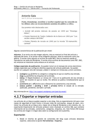Blogs ::: Gestión de artículos en Wordpress                                                   73
Multimedia y Web 2.0 ::: Edición 2010 ::: Formación del Profesorado




Algunas características de la publicación por email:

Adjuntos. Si se envía una sola imagen adjunta, ésta se mostrará al final del artículo y
separada del texto. Si se envían varias imágenes adjuntas, éstas se mostrarán como una
galería. Si envías como adjunto un archivo de audio MP3, éste se mostrará usando el
reproductor de audio de Wordpress. Si envías otros archivos de documentos como PDF, DOC,
etc entonces se mostrarán como enlaces en el artículo.

Códigos especiales de publicación. Se pueden incluir en el mensaje de correo electrónico
códigos especiales que configuran distintos aspectos del artículo publicado. Se pueden
escribir en cualquier sitio del mensaje y deben ir siempre en minúsculas y entre corchetes.

       [category x,y,z] Define la categoría o categorías en que se clasifica esa entrada.
       [tags x,y,z] Define las etiquetas de la entrada.
       [delay +1 hour] Establece un retraso de 1 hora en la publicación de esa entrada a
        partir del instante en que se recibe. Por defecto se publica inmediatamente que se
        recibe.
       [comments on | off] Activa (on) o Desactiva los comentarios a esa entrada.
       [status publish | pending | draft | private] Define el estado de la entrada:
        publicado, pendiente, borrador o privado.

Más información en: http://en.support.wordpress.com/post-by-email/


4.2.7 Exportar e importar entradas
Los artículos de un blog se pueden exportar a otro blog. Esto es especialmente útil para crear
copias de seguridad en local frente a intrusos (robo de contraseñas, ataque de spam, etc),
mover los artículos de un blog a otro, migrar de un blog de Wordpress a otro sistema, etc. La
exportación/importación de artículos produce como resultado un archivo XML que contiene
información de las entradas, comentarios, categorías, etiquetas, etc. Este fichero NO incluye
los archivos de imagen ni ningún dato sobre la configuración de la plantilla.

Exportación
    1. Desde el interfaz de gestión de contenidos del blog cuyos artículos deseamos
       exportar, selecciona la opción Herramientas > Exportar.
 
