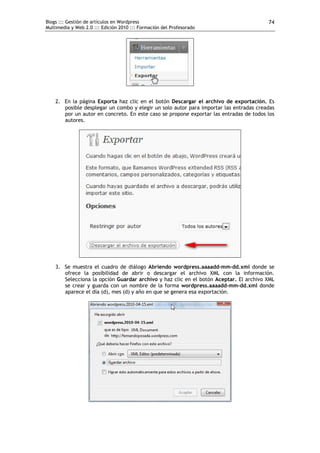 Blogs ::: Gestión de artículos en Wordpress                                             74
Multimedia y Web 2.0 ::: Edición 2010 ::: Formación del Profesorado




    2. En la página Exporta haz clic en el botón Descargar el archivo de exportación. Es
       posible desplegar un combo y elegir un solo autor para importar las entradas creadas
       por un autor en concreto. En este caso se propone exportar las entradas de todos los
       autores.




    3. Se muestra el cuadro de diálogo Abriendo wordpress.aaaadd-mm-dd.xml donde se
       ofrece la posibilidad de abrir o descargar el archivo XML con la información.
       Selecciona la opción Guardar archivo y haz clic en el botón Aceptar. El archivo XML
       se crear y guarda con un nombre de la forma wordpress.aaaadd-mm-dd.xml donde
       aparece el día (d), mes (d) y año en que se genera esa exportación.
 