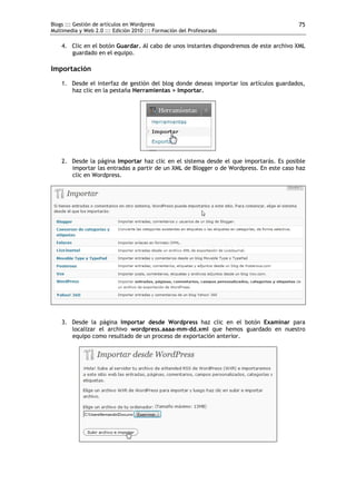 Blogs ::: Gestión de artículos en Wordpress                                             75
Multimedia y Web 2.0 ::: Edición 2010 ::: Formación del Profesorado

    4. Clic en el botón Guardar. Al cabo de unos instantes dispondremos de este archivo XML
       guardado en el equipo.

Importación
    1. Desde el interfaz de gestión del blog donde deseas importar los artículos guardados,
       haz clic en la pestaña Herramientas > Importar.




    2. Desde la página Importar haz clic en el sistema desde el que importarás. Es posible
       importar las entradas a partir de un XML de Blogger o de Wordpress. En este caso haz
       clic en Wordpress.




    3. Desde la página Importar desde Wordpress haz clic en el botón Examinar para
       localizar el archivo wordpress.aaaa-mm-dd.xml que hemos guardado en nuestro
       equipo como resultado de un proceso de exportación anterior.
 